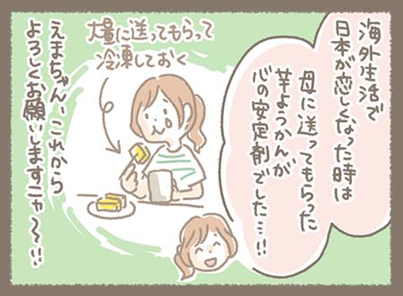 海外生活で日本が恋しくなった時は母に送ってもらった芋ようかんが心の安定剤で大量に送ってもらって冷凍していました！えまちゃん、これからよろしくお願いしますニャ～