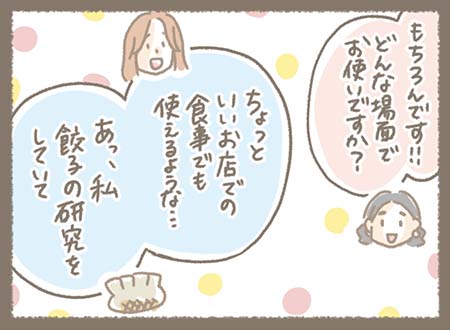 どんな場面でお使いになるか、ともこちゃんが聞くと・・・ちょっといいお店での食事でも使えるようなショルダーバッグをお探しでした。そして餃子の研究をしていることを教えてくれました。