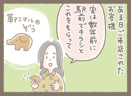 ある日来店したお客様が、小さな革アニマルのゾウを見せながらお話している。「実は数年前に駅前でチラシとこれをもらって」と語っていて、数年前にチラシと一緒に駅前で配っていたものを今でも持ってくれていた様子。