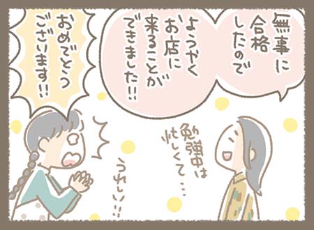 現在に戻り、「無事に合格したので ようやくお店に来ることができました!!」と笑顔で報告。 スタッフ側も「ありがとうございます!!うれしい!!」と感激している。 お客様は「勉強は忙しくて…」と言っていて、やっと来店できた嬉しさがにじむ場面。