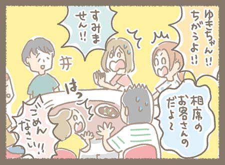 周囲が「ゆきちゃん!! ちがうよ!! 相席のお客さんのだよ〜」と慌てて止め、ゆきちゃんも「ごめんなさ〜い!!」、相席のお客さんにも「すみません!!」と謝る、おっちょこちょいな一幕。